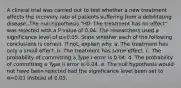 A clinical trial was carried out to test whether a new treatment affects the recovery rate of patients suffering from a debilitating disease. The null hypothesis "H0: The treatment has no effect" was rejected with a P-value of 0.04. The researchers used a significance level of α=0.05. State whether each of the following conclusions is correct. If not, explain why. a. The treatment has only a small effect. b. The treatment has some effect. c. The probability of committing a Type I error is 0.04. d. The probability of committing a Type II error is 0.04. e. The null hypothesis would not have been rejected had the significance level been set to α=0.01 instead of 0.05.