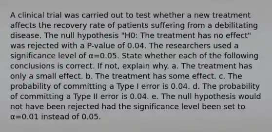 A clinical trial was carried out to test whether a new treatment affects the recovery rate of patients suffering from a debilitating disease. The null hypothesis "H0: The treatment has no effect" was rejected with a P-value of 0.04. The researchers used a significance level of α=0.05. State whether each of the following conclusions is correct. If not, explain why. a. The treatment has only a small effect. b. The treatment has some effect. c. The probability of committing a Type I error is 0.04. d. The probability of committing a Type II error is 0.04. e. The null hypothesis would not have been rejected had the significance level been set to α=0.01 instead of 0.05.