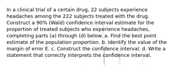 In a clinical trial of a certain​ drug, 22 subjects experience headaches among the 222 subjects treated with the drug. Construct a 90​% ​(Wald) confidence interval estimate for the proportion of treated subjects who experience​ headaches, completing parts​ (a) through​ (d) below. a. Find the best point estimate of the population proportion. b. Identify the value of the margin of error E. c. Construct the confidence interval. d. Write a statement that correctly interprets the confidence interval.