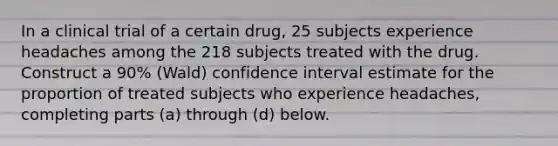 In a clinical trial of a certain​ drug, 25 subjects experience headaches among the 218 subjects treated with the drug. Construct a 90​% ​(Wald) confidence interval estimate for the proportion of treated subjects who experience​ headaches, completing parts​ (a) through​ (d) below.