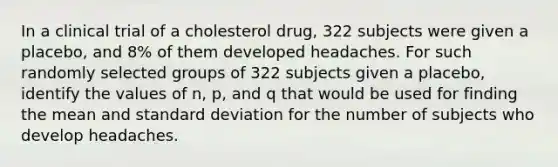 In a clinical trial of a cholesterol​ drug, 322 subjects were given a​ placebo, and 8​% of them developed headaches. For such randomly selected groups of 322 subjects given a​ placebo, identify the values of​ n, p, and q that would be used for finding the mean and standard deviation for the number of subjects who develop headaches.