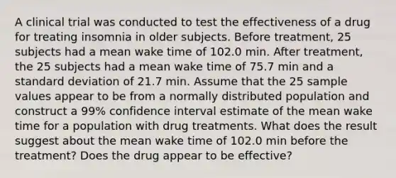 A clinical trial was conducted to test the effectiveness of a drug for treating insomnia in older subjects. Before​ treatment, 25 subjects had a mean wake time of 102.0 min. After​ treatment, the 25 subjects had a mean wake time of 75.7 min and a standard deviation of 21.7 min. Assume that the 25 sample values appear to be from a normally distributed population and construct a 99​% confidence interval estimate of the mean wake time for a population with drug treatments. What does the result suggest about the mean wake time of 102.0 min before the​ treatment? Does the drug appear to be​ effective?