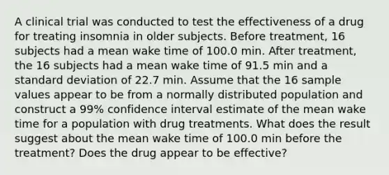 A clinical trial was conducted to test the effectiveness of a drug for treating insomnia in older subjects. Before​ treatment, 16 subjects had a mean wake time of 100.0 min. After​ treatment, the 16 subjects had a mean wake time of 91.5 min and a <a href='https://www.questionai.com/knowledge/kqGUr1Cldy-standard-deviation' class='anchor-knowledge'>standard deviation</a> of 22.7 min. Assume that the 16 sample values appear to be from a normally distributed population and construct a 99​% confidence interval estimate of the mean wake time for a population with drug treatments. What does the result suggest about the mean wake time of 100.0 min before the​ treatment? Does the drug appear to be​ effective?