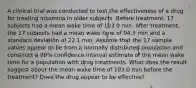 A clinical trial was conducted to test the effectiveness of a drug for treating insomnia in older subjects. Before​ treatment, 17 subjects had a mean wake time of 103.0 min. After​ treatment, the 17 subjects had a mean wake time of 94.5 min and a standard deviation of 22.1 min. Assume that the 17 sample values appear to be from a normally distributed population and construct a 99% confidence interval estimate of the mean wake time for a population with drug treatments. What does the result suggest about the mean wake time of 103.0 min before the​ treatment? Does the drug appear to be​ effective?