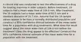 A clinical trial was conducted to test the effectiveness of a drug for treating insomnia in older subjects. Before​ treatment, 19 subjects had a mean wake time of 104.0 min. After​ treatment, the 19 subjects had a mean wake time of 82.5 min and a standard deviation of 21.7 min. Assume that the 19 sample values appear to be from a normally distributed population and construct a 95​% confidence interval estimate of the mean wake time for a population with drug treatments. What does the result suggest about the mean wake time of 104.0 min before the​ treatment? Does the drug appear to be​ effective? Construct the 95​% confidence interval estimate of the mean wake time for a population with the treatment.