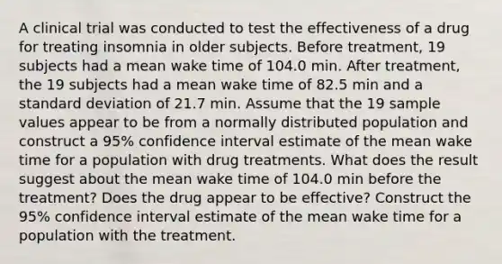 A clinical trial was conducted to test the effectiveness of a drug for treating insomnia in older subjects. Before​ treatment, 19 subjects had a mean wake time of 104.0 min. After​ treatment, the 19 subjects had a mean wake time of 82.5 min and a standard deviation of 21.7 min. Assume that the 19 sample values appear to be from a normally distributed population and construct a 95​% confidence interval estimate of the mean wake time for a population with drug treatments. What does the result suggest about the mean wake time of 104.0 min before the​ treatment? Does the drug appear to be​ effective? Construct the 95​% confidence interval estimate of the mean wake time for a population with the treatment.