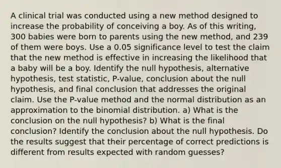 A clinical trial was conducted using a new method designed to increase the probability of conceiving a boy. As of this​ writing, 300 babies were born to parents using the new​ method, and 239 of them were boys. Use a 0.05 significance level to test the claim that the new method is effective in increasing the likelihood that a baby will be a boy. Identify the null​ hypothesis, alternative​ hypothesis, test​ statistic, P-value, conclusion about the null​ hypothesis, and final conclusion that addresses the original claim. Use the​ P-value method and the normal distribution as an approximation to the binomial distribution. a) What is the conclusion on the null​ hypothesis? b) What is the final​ conclusion? Identify the conclusion about the null hypothesis. Do the results suggest that their percentage of correct predictions is different from results expected with random​ guesses?