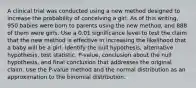 A clinical trial was conducted using a new method designed to increase the probability of conceiving a girl. As of this​ writing, 950 babies were born to parents using the new​ method, and 888 of them were girls. Use a 0.01 significance level to test the claim that the new method is effective in increasing the likelihood that a baby will be a girl. Identify the null​ hypothesis, alternative​ hypothesis, test​ statistic, P-value, conclusion about the null​ hypothesis, and final conclusion that addresses the original claim. Use the​ P-value method and the normal distribution as an approximation to the binomial distribution.