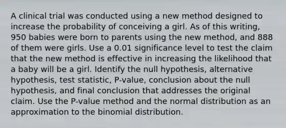 A clinical trial was conducted using a new method designed to increase the probability of conceiving a girl. As of this​ writing, 950 babies were born to parents using the new​ method, and 888 of them were girls. Use a 0.01 significance level to test the claim that the new method is effective in increasing the likelihood that a baby will be a girl. Identify the null​ hypothesis, alternative​ hypothesis, test​ statistic, P-value, conclusion about the null​ hypothesis, and final conclusion that addresses the original claim. Use the​ P-value method and the normal distribution as an approximation to the binomial distribution.