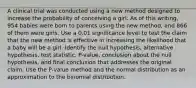 A clinical trial was conducted using a new method designed to increase the probability of conceiving a girl. As of this​ writing, 954 babies were born to parents using the new​ method, and 866 of them were girls. Use a 0.01 significance level to test the claim that the new method is effective in increasing the likelihood that a baby will be a girl. Identify the null​ hypothesis, alternative​ hypothesis, test​ statistic, P-value, conclusion about the null​ hypothesis, and final conclusion that addresses the original claim. Use the​ P-value method and the normal distribution as an approximation to the binomial distribution.