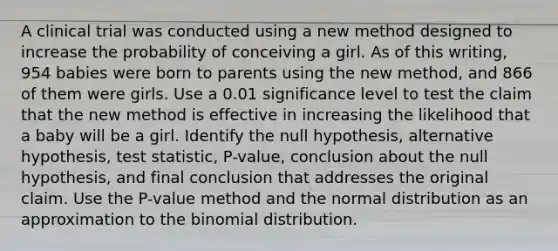 A clinical trial was conducted using a new method designed to increase the probability of conceiving a girl. As of this​ writing, 954 babies were born to parents using the new​ method, and 866 of them were girls. Use a 0.01 significance level to test the claim that the new method is effective in increasing the likelihood that a baby will be a girl. Identify the null​ hypothesis, alternative​ hypothesis, test​ statistic, P-value, conclusion about the null​ hypothesis, and final conclusion that addresses the original claim. Use the​ P-value method and the normal distribution as an approximation to the binomial distribution.