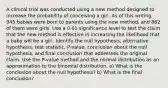 A clinical trial was conducted using a new method designed to increase the probability of conceiving a girl. As of this​ writing, 945 babies were born to parents using the new​ method, and 862 of them were girls. Use a 0.01 significance level to test the claim that the new method is effective in increasing the likelihood that a baby will be a girl. Identify the null​ hypothesis, alternative​ hypothesis, test​ statistic, P-value, conclusion about the null​ hypothesis, and final conclusion that addresses the original claim. Use the​ P-value method and the normal distribution as an approximation to the binomial distribution. a) What is the conclusion about the null​ hypothesis? b) What is the final​ conclusion?