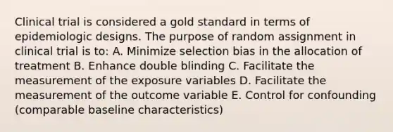 Clinical trial is considered a gold standard in terms of epidemiologic designs. The purpose of random assignment in clinical trial is to: A. Minimize selection bias in the allocation of treatment B. Enhance double blinding C. Facilitate the measurement of the exposure variables D. Facilitate the measurement of the outcome variable E. Control for confounding (comparable baseline characteristics)