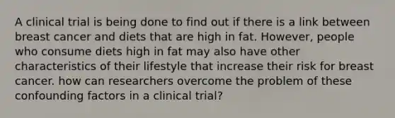 A clinical trial is being done to find out if there is a link between breast cancer and diets that are high in fat. However, people who consume diets high in fat may also have other characteristics of their lifestyle that increase their risk for breast cancer. how can researchers overcome the problem of these confounding factors in a clinical trial?