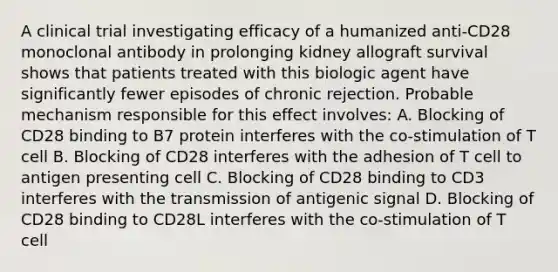 A clinical trial investigating efficacy of a humanized anti‐CD28 monoclonal antibody in prolonging kidney allograft survival shows that patients treated with this biologic agent have significantly fewer episodes of chronic rejection. Probable mechanism responsible for this effect involves: A. Blocking of CD28 binding to B7 protein interferes with the co‐stimulation of T cell B. Blocking of CD28 interferes with the adhesion of T cell to antigen presenting cell C. Blocking of CD28 binding to CD3 interferes with the transmission of antigenic signal D. Blocking of CD28 binding to CD28L interferes with the co‐stimulation of T cell