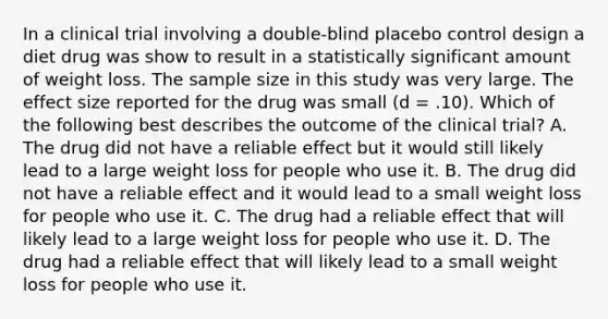 In a clinical trial involving a double-blind placebo control design a diet drug was show to result in a statistically significant amount of weight loss. The sample size in this study was very large. The effect size reported for the drug was small (d = .10). Which of the following best describes the outcome of the clinical trial? A. The drug did not have a reliable effect but it would still likely lead to a large weight loss for people who use it. B. The drug did not have a reliable effect and it would lead to a small weight loss for people who use it. C. The drug had a reliable effect that will likely lead to a large weight loss for people who use it. D. The drug had a reliable effect that will likely lead to a small weight loss for people who use it.