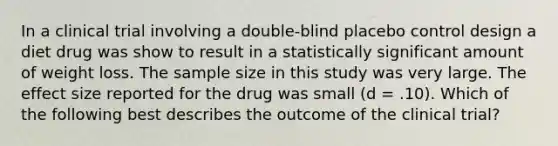 In a clinical trial involving a double-blind placebo control design a diet drug was show to result in a statistically significant amount of weight loss. The sample size in this study was very large. The effect size reported for the drug was small (d = .10). Which of the following best describes the outcome of the clinical trial?