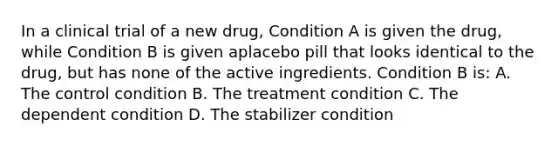 In a clinical trial of a new drug, Condition A is given the drug, while Condition B is given aplacebo pill that looks identical to the drug, but has none of the active ingredients. Condition B is: A. The control condition B. The treatment condition C. The dependent condition D. The stabilizer condition