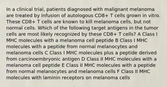 In a clinical trial, patients diagnosed with malignant melanoma are treated by infusion of autologous CD8+ T cells grown in vitro. These CD8+ T cells are known to kill melanoma cells, but not normal cells. Which of the following target antigens in the tumor cells are most likely recognized by these CD8+ T cells? A Class I MHC molecules with a melanoma cell peptide B Class I MHC molecules with a peptide from normal melanocytes and melanoma cells C Class I MHC molecules plus a peptide derived from carcinoembryonic antigen D Class II MHC molecules with a melanoma cell peptide E Class II MHC molecules with a peptide from normal melanocytes and melanoma cells F Class II MHC molecules with laminin receptors on melanoma cells