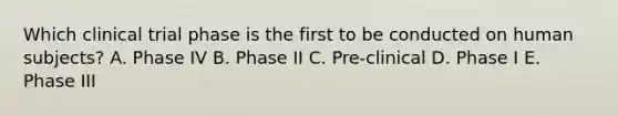 Which clinical trial phase is the first to be conducted on human subjects? A. Phase IV B. Phase II C. Pre-clinical D. Phase I E. Phase III