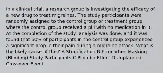 In a clinical trial, a research group is investigating the efficacy of a new drug to treat migraines. The study participants were randomly assigned to the control group or treatment group, where the control group received a pill with no medication in it. At the completion of the study, analysis was done, and it was found that 50% of participants in the control group experienced a significant drop in their pain during a migraine attack. What is the likely cause of this? A.Stratification B.Error when Masking (Blinding) Study Participants C.Placebo Effect D.Unplanned Crossover Event