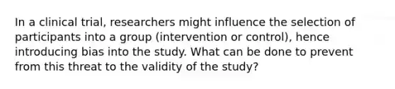 In a clinical trial, researchers might influence the selection of participants into a group (intervention or control), hence introducing bias into the study. What can be done to prevent from this threat to the validity of the study?