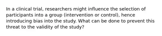 In a clinical trial, researchers might influence the selection of participants into a group (intervention or control), hence introducing bias into the study. What can be done to prevent this threat to the validity of the study?