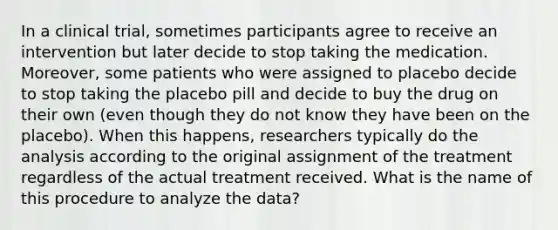 In a clinical trial, sometimes participants agree to receive an intervention but later decide to stop taking the medication. Moreover, some patients who were assigned to placebo decide to stop taking the placebo pill and decide to buy the drug on their own (even though they do not know they have been on the placebo). When this happens, researchers typically do the analysis according to the original assignment of the treatment regardless of the actual treatment received. What is the name of this procedure to analyze the data?