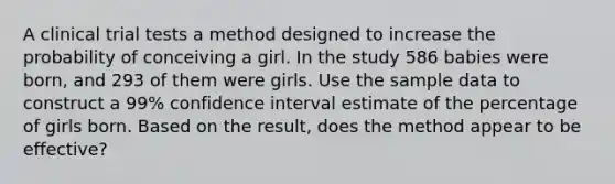 A clinical trial tests a method designed to increase the probability of conceiving a girl. In the study 586 babies were​ born, and 293 of them were girls. Use the sample data to construct a 99​% confidence interval estimate of the percentage of girls born. Based on the​ result, does the method appear to be​ effective?