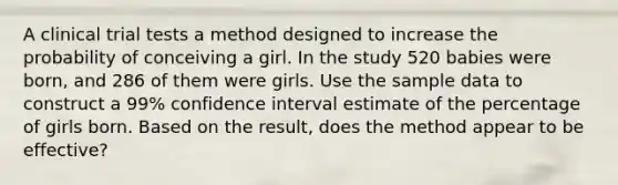 A clinical trial tests a method designed to increase the probability of conceiving a girl. In the study 520 babies were​ born, and 286 of them were girls. Use the sample data to construct a 99​% confidence interval estimate of the percentage of girls born. Based on the​ result, does the method appear to be​ effective?