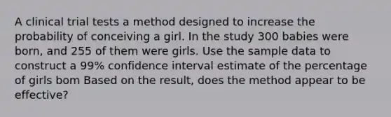 A clinical trial tests a method designed to increase the probability of conceiving a girl. In the study 300 babies were born, and 255 of them were girls. Use the sample data to construct a 99% confidence interval estimate of the percentage of girls bom Based on the result, does the method appear to be effective?