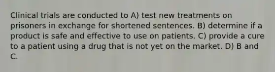 Clinical trials are conducted to A) test new treatments on prisoners in exchange for shortened sentences. B) determine if a product is safe and effective to use on patients. C) provide a cure to a patient using a drug that is not yet on the market. D) B and C.