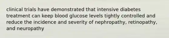 clinical trials have demonstrated that intensive diabetes treatment can keep blood glucose levels tightly controlled and reduce the incidence and severity of nephropathy, retinopathy, and neuropathy