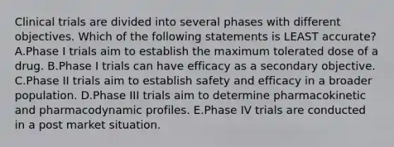 Clinical trials are divided into several phases with different objectives. Which of the following statements is LEAST accurate? A.Phase I trials aim to establish the maximum tolerated dose of a drug. B.Phase I trials can have efficacy as a secondary objective. C.Phase II trials aim to establish safety and efficacy in a broader population. D.Phase III trials aim to determine pharmacokinetic and pharmacodynamic profiles. E.Phase IV trials are conducted in a post market situation.