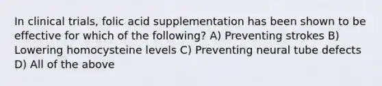 In clinical trials, folic acid supplementation has been shown to be effective for which of the following? A) Preventing strokes B) Lowering homocysteine levels C) Preventing neural tube defects D) All of the above