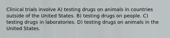 Clinical trials involve A) testing drugs on animals in countries outside of the United States. B) testing drugs on people. C) testing drugs in laboratories. D) testing drugs on animals in the United States.