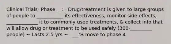 Clinical Trials- Phase __: - Drug/treatment is given to large groups of people to ___________ its effectiveness, monitor side effects, _____________ it to commonly used treatments, & collect info that will allow drug or treatment to be used safely (300-_________ people) ~ Lasts 2-5 yrs ~ ____% move to phase 4