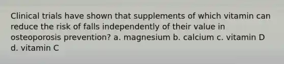 Clinical trials have shown that supplements of which vitamin can reduce the risk of falls independently of their value in osteoporosis prevention? a. magnesium b. calcium c. vitamin D d. vitamin C