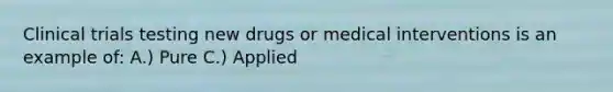 Clinical trials testing new drugs or medical interventions is an example of: A.) Pure C.) Applied