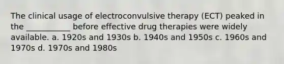 The clinical usage of electroconvulsive therapy (ECT) peaked in the ___________ before effective drug therapies were widely available. a. 1920s and 1930s b. 1940s and 1950s c. 1960s and 1970s d. 1970s and 1980s