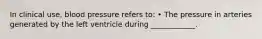 In clinical use, blood pressure refers to: • The pressure in arteries generated by the left ventricle during ____________.