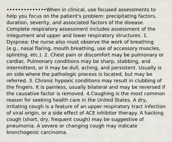 ••••••••••••••When in clinical, use focused assessments to help you focus on the patient's problem: precipitating factors, duration, severity, and associated factors of the disease. Complete respiratory assessment includes assessment of the integument and upper and lower respiratory structures. 1. Dyspnea: the nurse also must observe the work of breathing (e.g., nasal flaring, mouth breathing, use of accessory muscles, splinting, etc.). 2. Chest pain or discomfort may be pulmonary or cardiac. Pulmonary conditions may be sharp, stabbing, and intermittent, or it may be dull, aching, and persistent. Usually is on side where the pathologic process is located, but may be referred. 3. Chronic hypoxic conditions may result in clubbing of the fingers. It is painless, usually bilateral and may be reversed if the causative factor is removed. 4.Coughing is the most common reason for seeking health care in the United States. A dry, irritating cough is a feature of an upper respiratory tract infection of viral origin, or a side effect of ACE inhibitor therapy. A hacking cough (short, dry, frequent cough) may be suggestive of pneumonia. A severe or changing cough may indicate bronchogenic carcinoma.