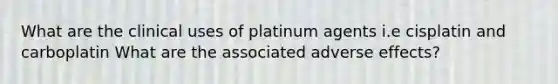 What are the clinical uses of platinum agents i.e cisplatin and carboplatin What are the associated adverse effects?