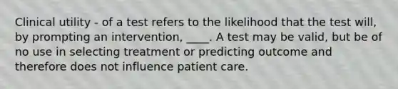 Clinical utility - of a test refers to the likelihood that the test will, by prompting an intervention, ____. A test may be valid, but be of no use in selecting treatment or predicting outcome and therefore does not influence patient care.