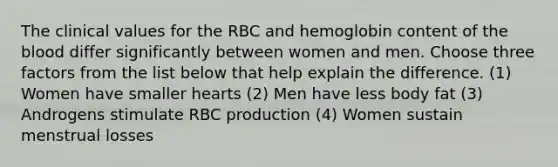 The clinical values for the RBC and hemoglobin content of the blood differ significantly between women and men. Choose three factors from the list below that help explain the difference. (1) Women have smaller hearts (2) Men have less body fat (3) Androgens stimulate RBC production (4) Women sustain menstrual losses