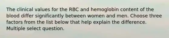 The clinical values for the RBC and hemoglobin content of the blood differ significantly between women and men. Choose three factors from the list below that help explain the difference. Multiple select question.