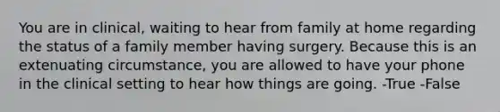 You are in clinical, waiting to hear from family at home regarding the status of a family member having surgery. Because this is an extenuating circumstance, you are allowed to have your phone in the clinical setting to hear how things are going. -True -False