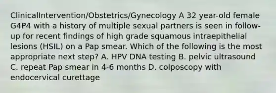 ClinicalIntervention/Obstetrics/Gynecology A 32 year-old female G4P4 with a history of multiple sexual partners is seen in follow-up for recent findings of high grade squamous intraepithelial lesions (HSIL) on a Pap smear. Which of the following is the most appropriate next step? A. HPV DNA testing B. pelvic ultrasound C. repeat Pap smear in 4-6 months D. colposcopy with endocervical curettage