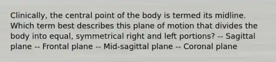 Clinically, the central point of the body is termed its midline. Which term best describes this plane of motion that divides the body into equal, symmetrical right and left portions? -- Sagittal plane -- Frontal plane -- Mid-sagittal plane -- Coronal plane