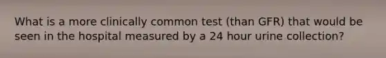 What is a more clinically common test (than GFR) that would be seen in the hospital measured by a 24 hour urine collection?